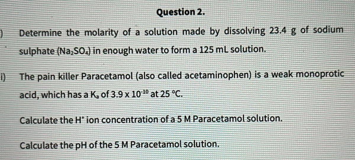 Question 2.
Determine the molarity of a solution made by dissolving 23.4 g of sodium
sulphate (Na₂SO4) in enough water to form a 125 mL solution.
i)
The pain killer Paracetamol (also called acetaminophen) is a weak monoprotic
acid, which has a K, of 3.9 x 10¹0 at 25 °C.
Calculate the H* ion concentration of a 5 M Paracetamol solution.
Calculate the pH of the 5 M Paracetamol solution.