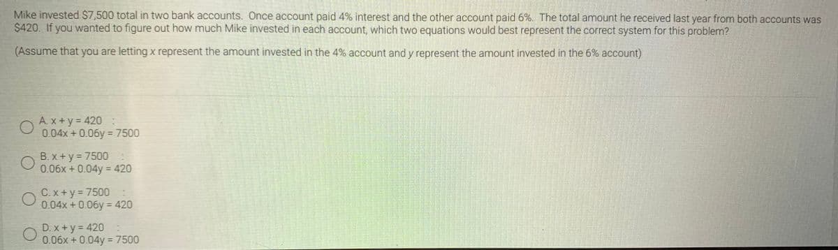 Mike invested S7,500 total in two bank accounts. Once account paid 4% interest and the other account paid 6%. The total amount he received last year from both accounts was
$420. If you wanted to figure out how much Mike invested in each account, which two equations would best represent the correct system for this problem?
(Assume that you are letting x represent the amount invested in the 4% account and y represent the amount invested in the 6% account)
A. x +y= 420
0.04x + 0.06y = 7500
B. x +y = 7500
0.06x + 0.04y = 420
C. x +y = 7500
0.04x +0.06y = 420
D. x +y = 420
0.06x + 004y = 7500
