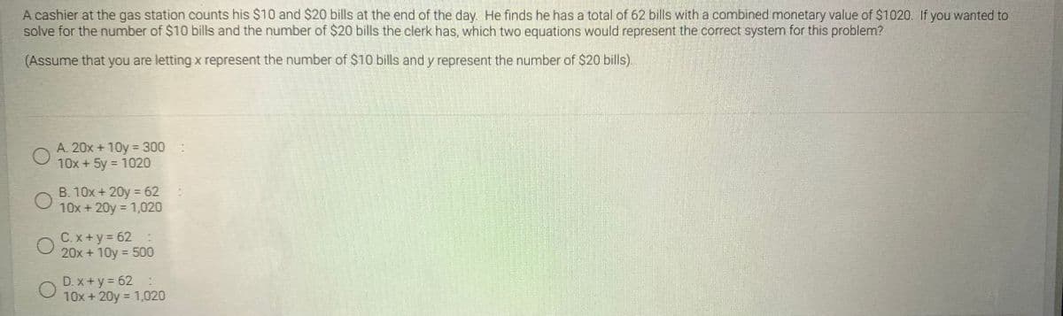 A cashier at the gas station counts his $10 and $20 bills at the end of the day. He finds he has a total of 62 bills with a combined monetary value of $1020. If you wanted to
solve for the number of $10 bills and the number of $20 bills the clerk has, which two equations would represent the correct system for this problem?
(Assume that you are letting x represent the number of $10 bills and y represent the number of $20 bills).
A. 20x + 10y = 300:
10x + 5y = 1020
B. 10x + 20y = 62
10x + 20y = 1,020
C. x + y = 62
20x + 10y = 500
D. x +y = 62 :
10x + 20y = 1,020
%3D
