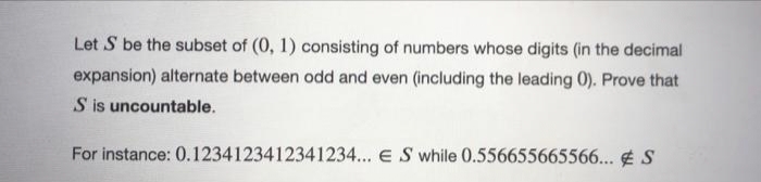 Let S be the subset of (0, 1) consisting of numbers whose digits (in the decimal
expansion) alternate between odd and even (including the leading 0). Prove that
S is uncountable.
For instance: 0.1234123412341234... E S while 0.556655665566... E S
