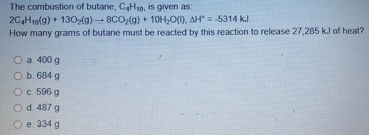 The combustion of butane, C4H10, is given as:
2C4H10(g) + 1302(g) 8CO2(g) + 10H,O(I), AH° = -5314 kJ.
How many grams of butane must be reacted by this reaction to release 27,285 kJ of heat?
a. 400 g
b. 684 g
O c. 596 g
Od. 487 g
e. 334 g
