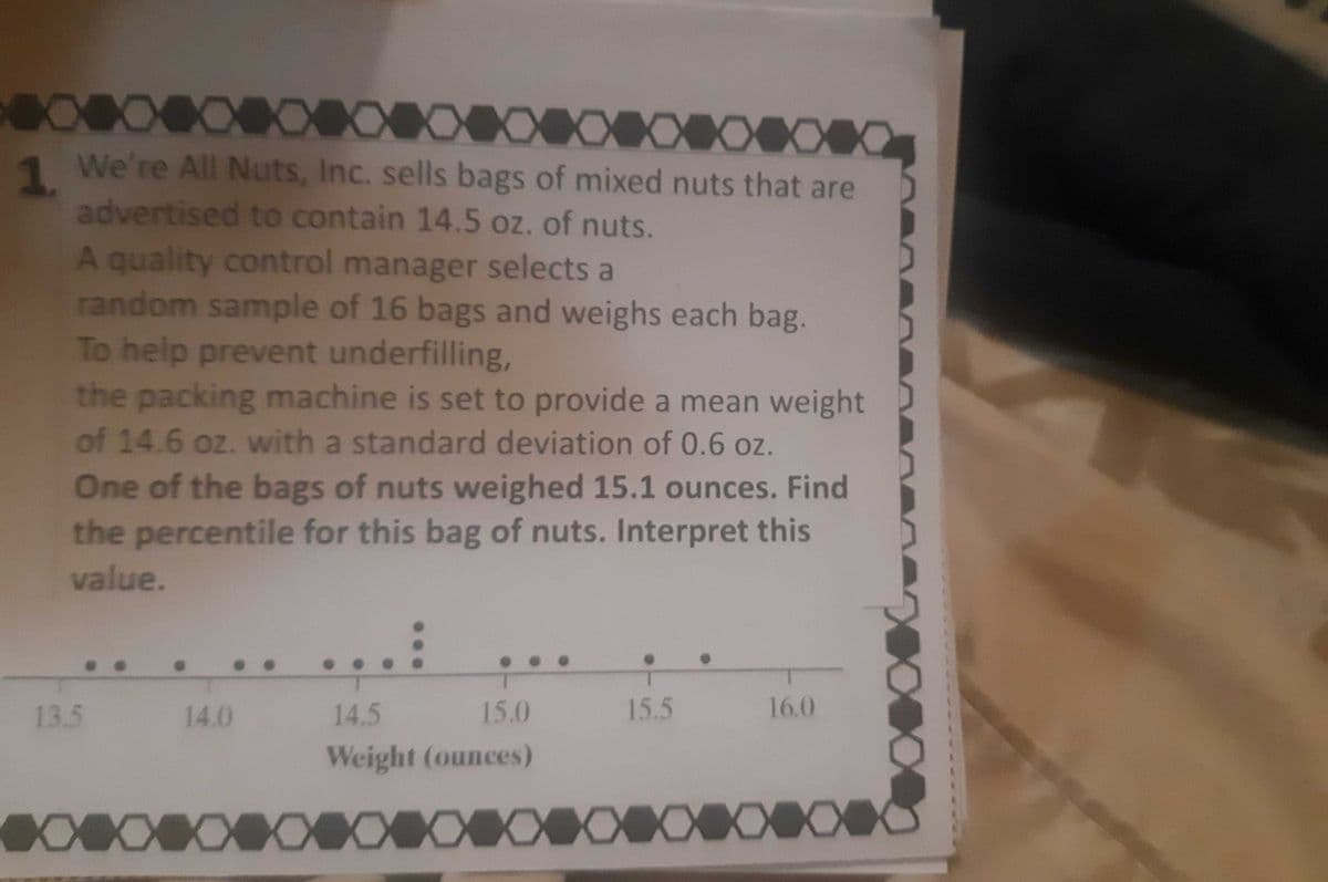 XX
XXXXXXXXXXXXXXXXXXXXXXXXXXXXXXXXXXXXX
1. We're All Nuts, Inc. sells bags of mixed nuts that are
advertised to contain 14.5 oz. of nuts.
A quality control manager selects a
random sample of 16 bags and weighs each bag.
To help prevent underfilling,
the packing machine is set to provide a mean weight
of 14.6 oz. with a standard deviation of 0.6 oz.
One of the bags of nuts weighed 15.1 ounces. Find
the percentile for this bag of nuts. Interpret this
value.
13.5
14.0
15.5
16.0
XXXXXXX
14.5
15.0
Weight (ounces)
XXXXXXXXXXXXXXXXXXXXXXXXXXXXXXXXXXXXXXXXXXXXXXXXXXXXXXXXXXXXXXXXX