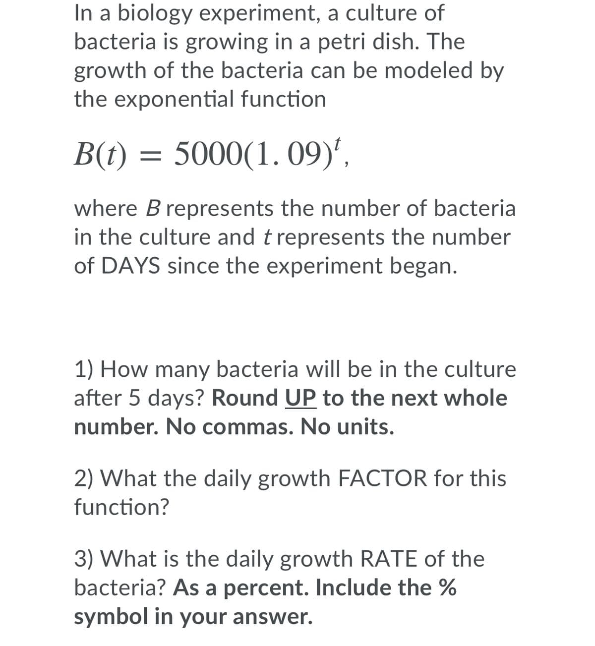 In a biology experiment, a culture of
bacteria is growing in a petri dish. The
growth of the bacteria can be modeled by
the exponential function
B(t) = 5000(1. 09)',
where B represents the number of bacteria
in the culture and t represents the number
of DAYS since the experiment began.
1) How many bacteria will be in the culture
after 5 days? Round UP to the next whole
number. No commas. No units.
2) What the daily growth FACTOR for this
function?
3) What is the daily growth RATE of the
bacteria? As a percent. Include the %
symbol in your answer.
