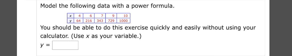 Model the following data with a power formula.
4
х
9.
64 | 216
10
1000
343
729
You should be able to do this exercise quickly and easily without using your
calculator. (Use x as your variable.)

