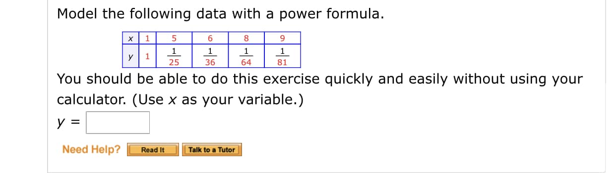 Model the following data with a power formula.
9.
х
36
64
81
25
You should be able to do this exercise quickly and easily without using your
calculator. (Use x as your variable.)
Need Help?
Read It
Talk to a Tutor
