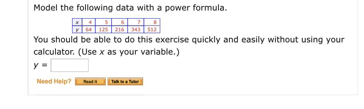 Model the following data with a power formula.
4
х
8
216
343
64
125
512
You should be able to do this exercise quickly and easily without using your
calculator. (Use x as your variable.)
Need Help?
Read It
Talk to a Tutor
