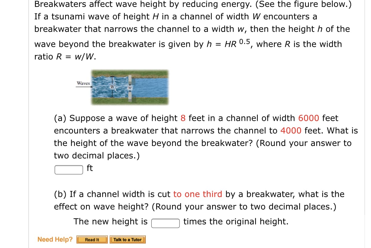 Breakwaters affect wave height by reducing energy. (See the figure below.)
If a tsunami wave of height H in a channel of width W encounters a
breakwater that narrows the channel to a width w, then the height h of the
HR 0.5, where R is the width
wave beyond the breakwater is given by h
ratio R = w/W.
%3D
Waves
(a) Suppose a wave of height 8 feet in a channel of width 6000 feet
encounters a breakwater that narrows the channel to 4000 feet. What is
the height of the wave beyond the breakwater? (Round your answer to
two decimal places.)
ft
(b) If a channel width is cut to one third by a breakwater, what is the
effect on wave height? (Round your answer to two decimal places.)
The new height is
times the original height.
Need Help?
Read It
Talk to a Tutor
