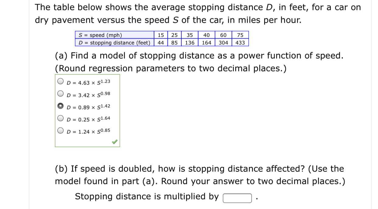 The table below shows the average stopping distance D, in feet, for a car on
dry pavement versus the speed S of the car, in miles per hour.
S = speed (mph)
D = stopping distance (feet)
15
25
35
40
60
75
44
85
136
164
304
433
(a) Find a model of stopping distance as a power function of speed.
(Round regression parameters to two decimal places.)
D = 4.63 × s1.23
D = 3.42 × s0.98
D = 0.89 × s1.42
D = 0.25 × s1.64
D = 1.24 × s0.85
(b) If speed is doubled, how is stopping distance affected? (Use the
model found in part (a). Round your answer to two decimal places.)
Stopping distance is multiplied by
