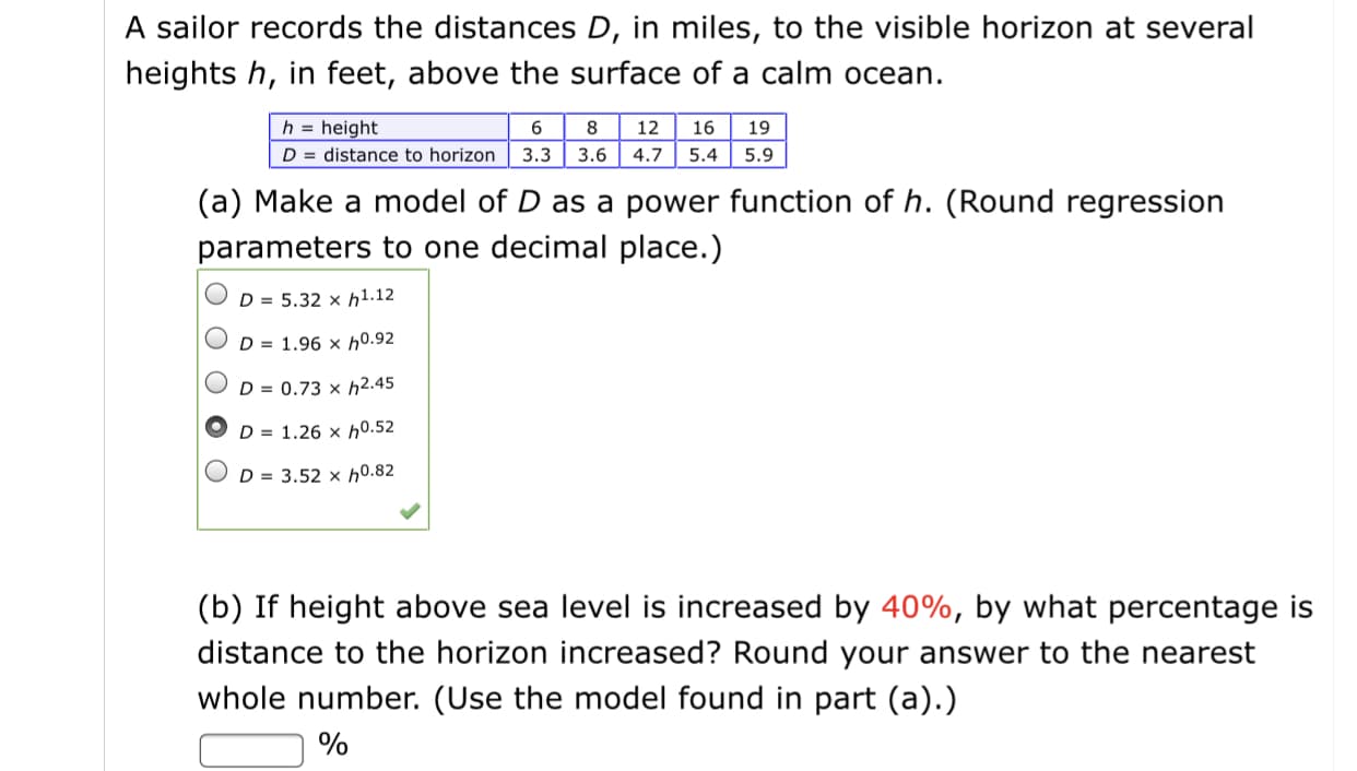 A sailor records the distances D, in miles, to the visible horizon at several
heights h, in feet, above the surface of a calm ocean.
h = height
D = distance to horizon 3.3
12
16
19
3.6
4.7
5.4
5.9
(a) Make a model of D as a power function of h. (Round regression
parameters to one decimal place.)
D = 5.32 × h1.12
D = 1.96 × h0.92
D = 0.73 × h2.45
D = 1.26 × h0.52
D = 3.52 × h0.82
(b) If height above sea level is increased by 40%, by what percentage is
distance to the horizon increased? Round your answer to the nearest
whole number. (Use the model found in part (a).)
