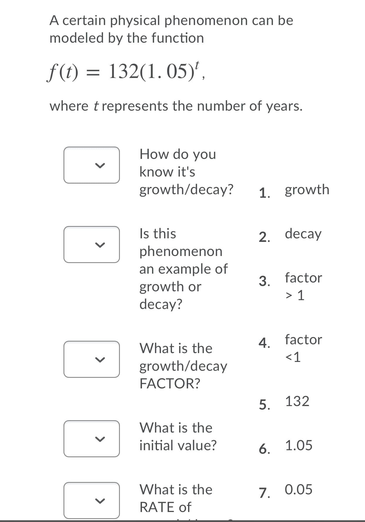 A certain physical phenomenon can be
modeled by the function
f(t) = 132(1. 05)',
where t represents the number of years.
How do you
know it's
growth/decay?
1. growth
Is this
phenomenon
an example of
growth or
decay?
2. decay
3. factor
> 1
4. factor
<1
What is the
growth/decay
FACTOR?
5. 132
What is the
initial value?
6.
1.05
What is the
7. 0.05
RATE of
