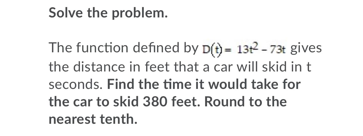 Solve the problem.
The function defined by p(t) = 13t2 - 73t gives
the distance in feet that a car will skid in t
seconds. Find the time it would take for
the car to skid 380 feet. Round to the
nearest tenth.
