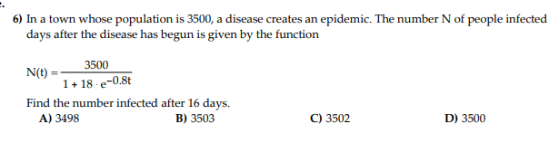 6) In a town whose population is 3500, a disease creates an epidemic. The number N of people infected
days after the disease has begun is given by the function
3500
1+18-e-0.8t
N(t)
Find the number infected after 16 days.
A) 3498
B) 3503
C) 3502
D) 3500