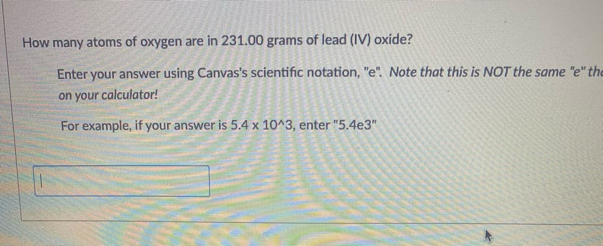 How many atoms of oxygen are in 231.00 grams of lead (IV) oxide?
Enter your answer using Canvas's scientific notation, "e". Note that this is NOT the same "e" the
on your calculator!
For example, if your answer is 5.4 x 10^3, enter "5.4e3"
