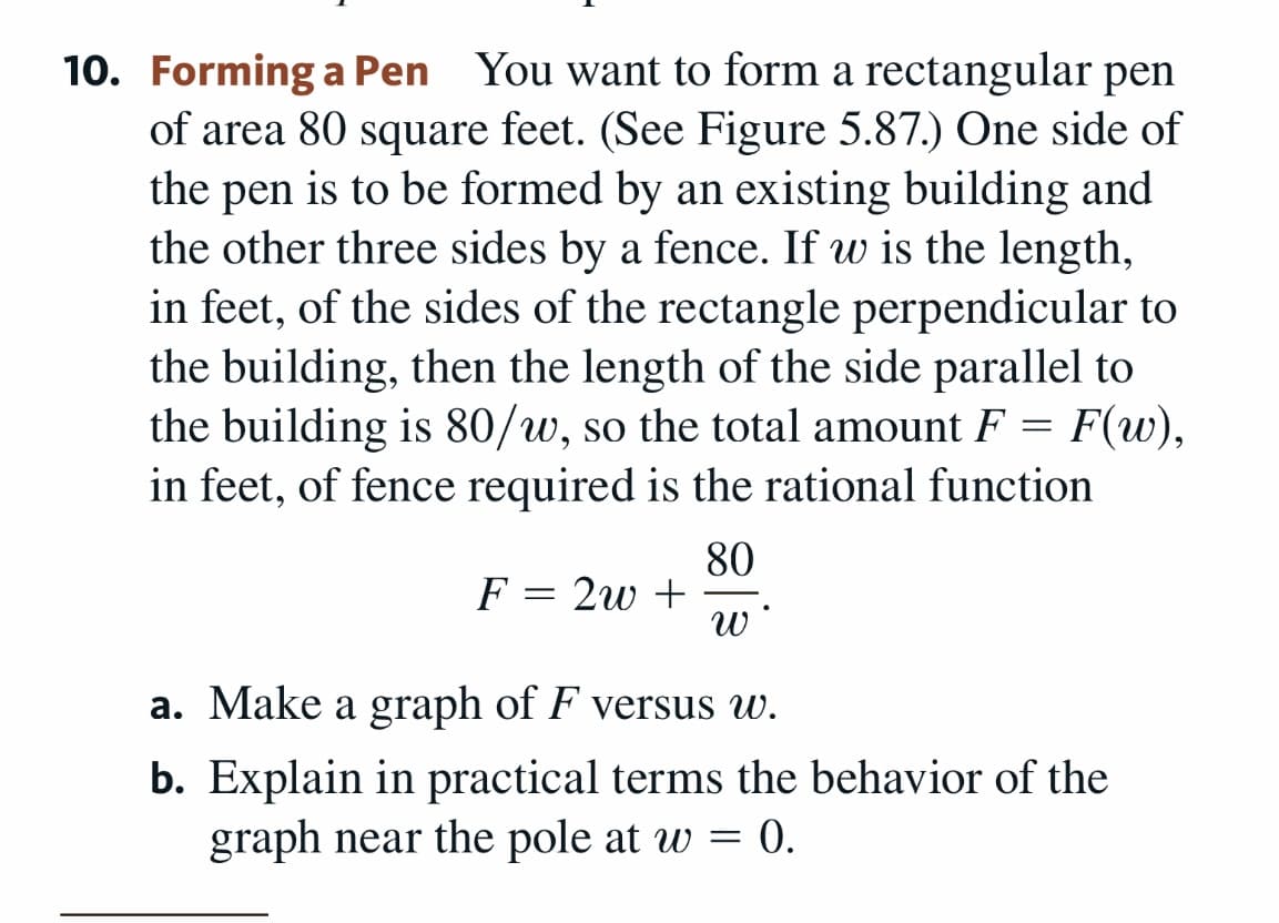 10. Forming a Pen You want to form a rectangular pen
of area 80 square feet. (See Figure 5.87.) One side of
the pen is to be formed by an existing building and
the other three sides by a fence. If w is the length,
in feet, of the sides of the rectangle perpendicular to
the building, then the length of the side parallel to
the building is 80/w, so the total amount F = F(w),
in feet, of fence required is the rational function
80
F = 2w +
a. Make a graph of F versus w.
b. Explain in practical terms the behavior of the
graph near the pole at w = 0.
