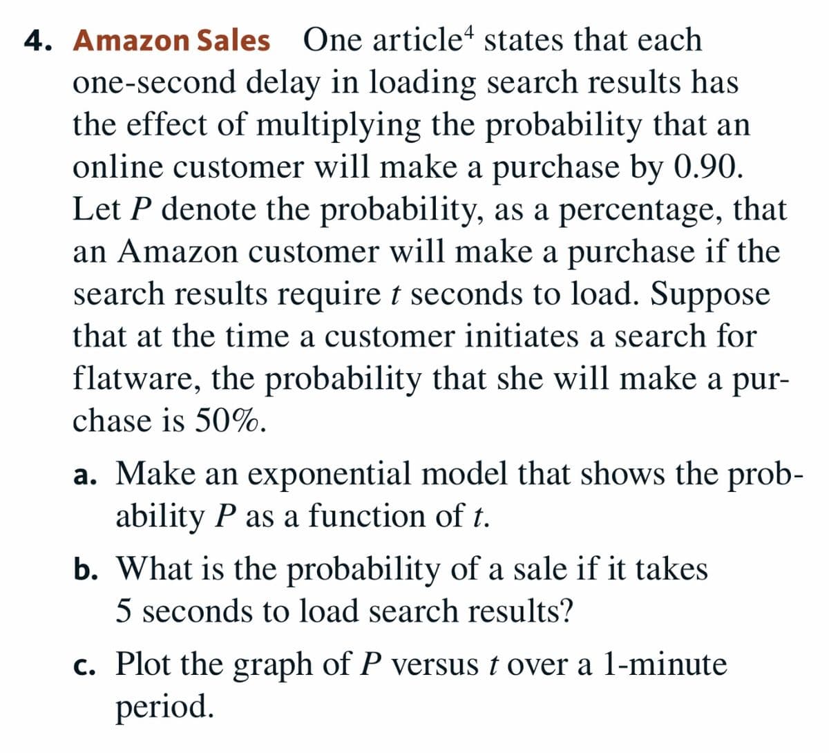 4. Amazon Sales One article“ states that each
one-second delay in loading search results has
the effect of multiplying the probability that an
online customer will make a purchase by 0.90.
Let P denote the probability, as a percentage, that
an Amazon customer will make a purchase if the
search results require t seconds to load. Suppose
that at the time a customer initiates a search for
flatware, the probability that she will make a pur-
chase is 50%.
a. Make an exponential model that shows the prob-
ability P as a function of t.
b. What is the probability of a sale if it takes
5 seconds to load search results?
c. Plot the graph of P versus t over a 1-minute
period.

