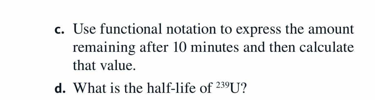 c. Use functional notation to express the amount
remaining after 10 minutes and then calculate
that value.
d. What is the half-life of 239U?
