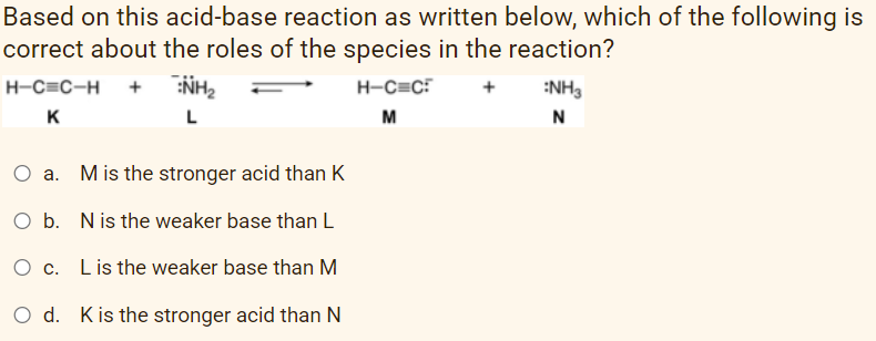 Based on this acid-base reaction as written below, which of the following is
correct about the roles of the species in the reaction?
+ NH2
H-C=C-H
H-C=C?
:NH3
K
L
M
N
O a. Mis the stronger acid than K
O b. Nis the weaker base than L
O c. Lis the weaker base than M
O d. Kis the stronger acid than N
