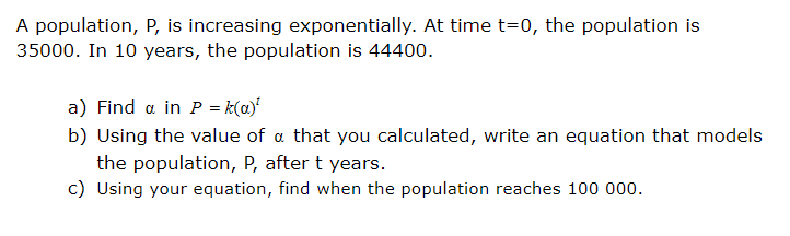 A population, P, is increasing exponentially. At time t=0, the population is
35000. In 10 years, the population is 44400.
a) Find a in P = k(a)'
b) Using the value of a that you calculated, write an equation that models
the population, P, after t years.
c) Using your equation, find when the population reaches 100 000.
