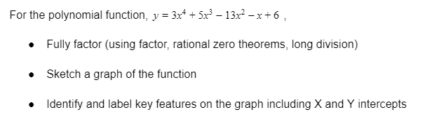 For the polynomial function, y = 3x* + 5x – 13x2 – x + 6 ,
Fully factor (using factor, rational zero theorems, long division)
• Sketch a graph of the function
• Identify and label key features on the graph including X and Y intercepts
