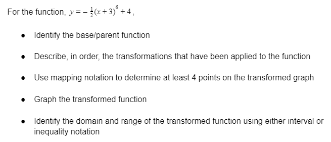 For the function, y = - }(x+ 3)° + 4,
• Identify the base/parent function
• Describe, in order, the transformations that have been applied to the function
• Use mapping notation to determine at least 4 points on the transformed graph
• Graph the transformed function
• Identify the domain and range of the transformed function using either interval or
inequality notation
