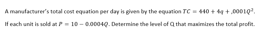 A manufacturer's total cost equation per day is given by the equation TC = 440+4q+,00010².
If each unit is sold at P = 100.0004Q. Determine the level of Q that maximizes the total profit.