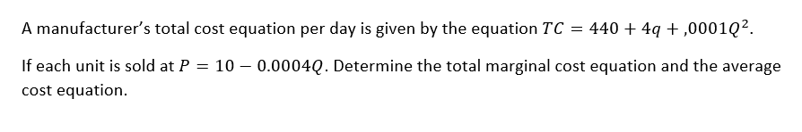 A manufacturer's total cost equation per day is given by the equation TC = 440 + 4q+,00010².
If each unit is sold at P = 100.0004Q. Determine the total marginal cost equation and the average
cost equation.