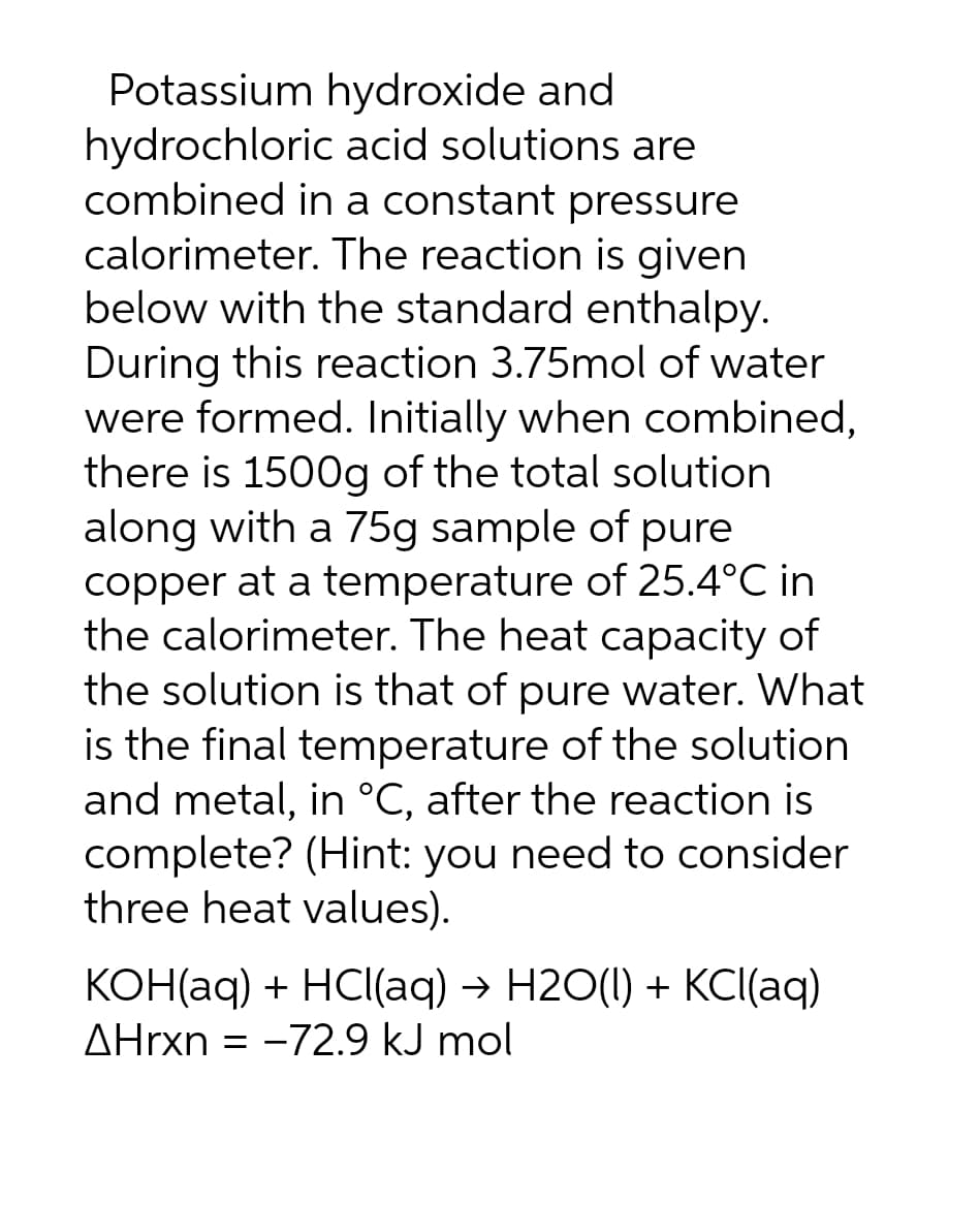 Potassium hydroxide and
hydrochloric acid solutions are
combined in a constant pressure
calorimeter. The reaction is given
below with the standard enthalpy.
During this reaction 3.75mol of water
were formed. Initially when combined,
there is 1500g of the total solution
along with a 75g sample of pure
copper at a temperature of 25.4°C in
the calorimeter. The heat capacity of
the solution is that of pure water. What
is the final temperature of the solution
and metal, in °C, after the reaction is
complete? (Hint: you need to consider
three heat values).
KOH(aq) + HCl(aq) → H2O(l) + KCl(aq)
AHrxn = -72.9 kJ mol