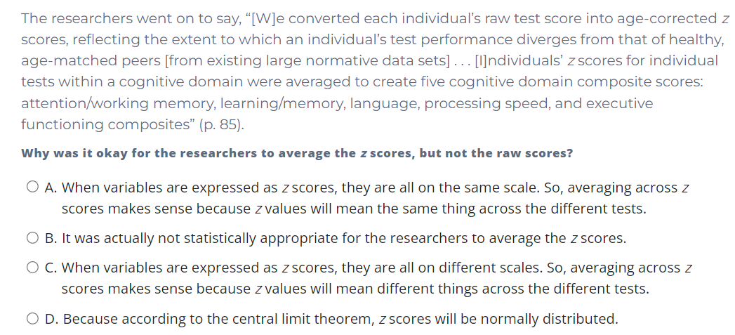The researchers went on to say, “[W]e converted each individual's raw test score into age-corrected z
scores, reflecting the extent to which an individual's test performance diverges from that of healthy,
age-matched peers [from existing large normative data sets]... [I]ndividuals' z scores for individual
tests within a cognitive domain were averaged to create five cognitive domain composite scores:
attention/working memory, learning/memory, language, processing speed, and executive
functioning composites" (p. 85).
Why was it okay for the researchers to average the z scores, but not the raw scores?
O A. When variables are expressed as z scores, they are all on the same scale. So, averaging across z
scores makes sense because z values will mean the same thing across the different tests.
O B. It was actually not statistically appropriate for the researchers to average the z scores.
O C. When variables are expressed as z scores, they are all on different scales. So, averaging across Z
scores makes sense because z values will mean different things across the different tests.
O D. Because according to the central limit theorem, z scores will be normally distributed.
