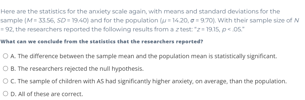 Here are the statistics for the anxiety scale again, with means and standard deviations for the
sample (M= 33.56, SD= 19.40) and for the population (u = 14.20, o = 9.70). VWith their sample size of N
= 92, the researchers reported the following results from a z test: “z = 19.15, p< .05."
What can we conclude from the statistics that the researchers reported?
O A. The difference between the sample mean and the population mean is statistically significant.
O B. The researchers rejected the null hypothesis.
O C. The sample of children with AS had significantly higher anxiety, on average, than the population.
O D. All of these are correct.
