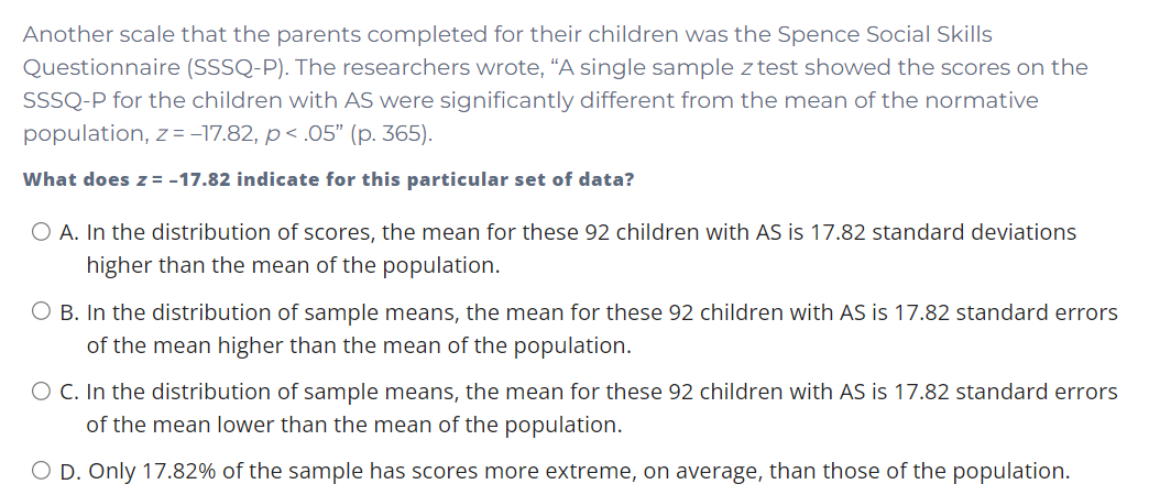 Another scale that the parents completed for their children was the Spence Social Skills
Questionnaire (SSSQ-P). The researchers wrote, “A single sample z test showed the scores on the
SSSQ-P for the children with AS were significantly different from the mean of the normative
population, z= -17.82, p< .05" (p. 365).
What does z = -17.82 indicate for this particular set of data?
O A. In the distribution of scores, the mean for these 92 children with AS is 17.82 standard deviations
higher than the mean of the population.
O B. In the distribution of sample means, the mean for these 92 children with AS is 17.82 standard errors
of the mean higher than the mean of the population.
O C. In the distribution of sample means, the mean for these 92 children with AS is 17.82 standard errors
of the mean lower than the mean of the population.
O D. Only 17.82% of the sample has scores more extreme, on average, than those of the population.
