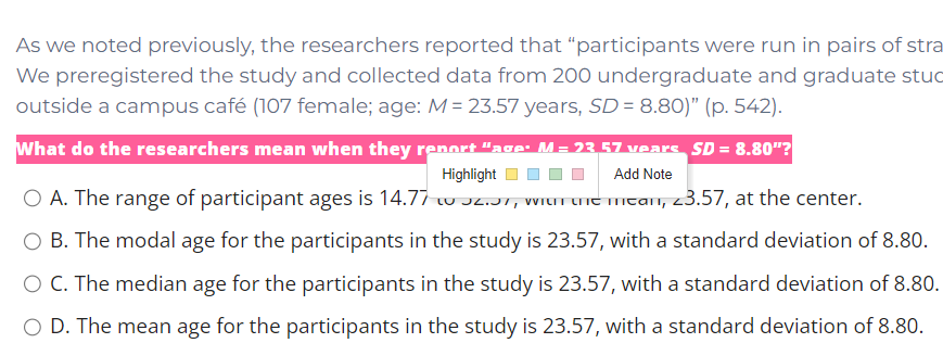 As we noted previously, the researchers reported that “participants were run in pairs of stra
We preregistered the study and collected data from 200 undergraduate and graduate stuc
outside a campus café (107 female; age: M = 23.57 years, SD = 8.80)" (p. 542).
What do the researchers mean when they renort "ace: M= 23 57 vears SD = 8.80"?
Highlight
Add Note
O A. The range of participant ages is 14.77 w Jz.T, WItrune mtan, 23.57, at the center.
O B. The modal age for the participants in the study is 23.57, with a standard deviation of 8.80.
O C. The median age for the participants in the study is 23.57, with a standard deviation of 8.80.
O D. The mean age for the participants in the study is 23.57, with a standard deviation of 8.80.
