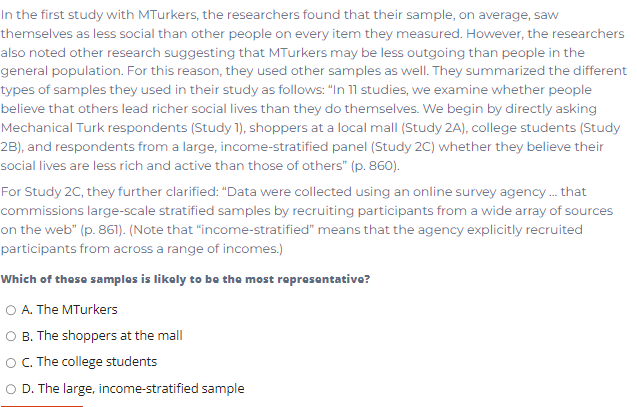 In the first study with MTurkers, the researchers found that their sample, on average, saw
themselves as less social than other people on every item they measured. However, the researchers
also noted other research suggesting that MTurkers may be less outgoing than people in the
general population. For this reason, they used other samples as well. They summarized the different
types of samples they used in their study as follows: "In 11 studies, we examine whether people
believe that others lead richer social lives than they do themselves. We begin by directly asking
Mechanical Turk respondents (Study 1), shoppers at a local mall (Study 2A), college students (Study
2B), and respondents from a large, income-stratified panel (Study 2C) whether they believe their
social lives are less rich and active than those of others" (p. 860).
For Study 2C, they further clarified: "Data were collected using an online survey agency . that
commissions large-scale stratified samples by recruiting participants from a wide array of sources
on the web" (p. 861). (Note that "income-stratified" means that the agency explicitly recruited
participants from across a range of incomes.)
Which of these samples is likely to be the most representative?
O A. The MTurkers
B. The shoppers at the mall
OC. The college students
O D. The large, income-stratified sample
