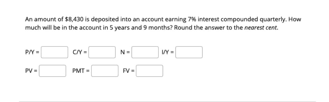 An amount of $8,430 is deposited into an account earning 7% interest compounded quarterly. How
much will be in the account in 5 years and 9 months? Round the answer to the nearest cent.
P/Y =
C/Y =
N =
I/Y =
PV =
PMT =
FV =
