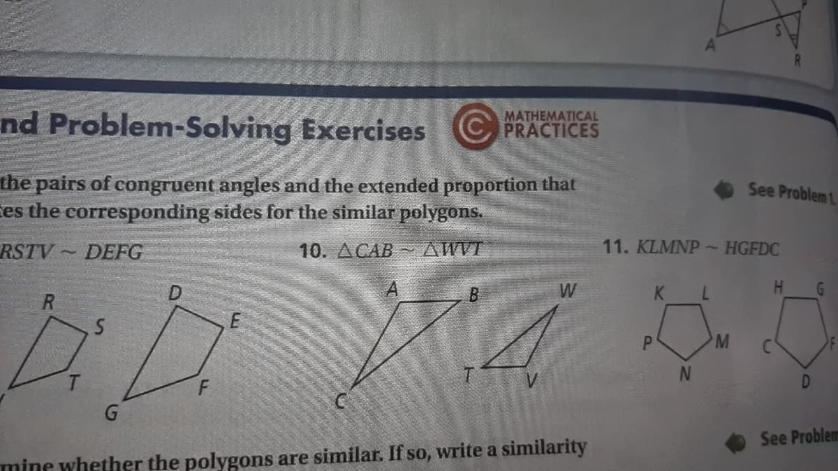 nd Problem-Solving Exercises
MATHEMATICAL
C PRACTICES
the pairs of congruent angles and the extended proportion that
es the corresponding sides for the similar polygons.
See Problem 1.
RSTV
DEFG
10. ДСАВ
AWVT
11. KLMNP~
HGFDC
D.
W
K
7.
H.
P.
M
F
See Problem
mine whether the polygons are similar. If so, write a similarity
