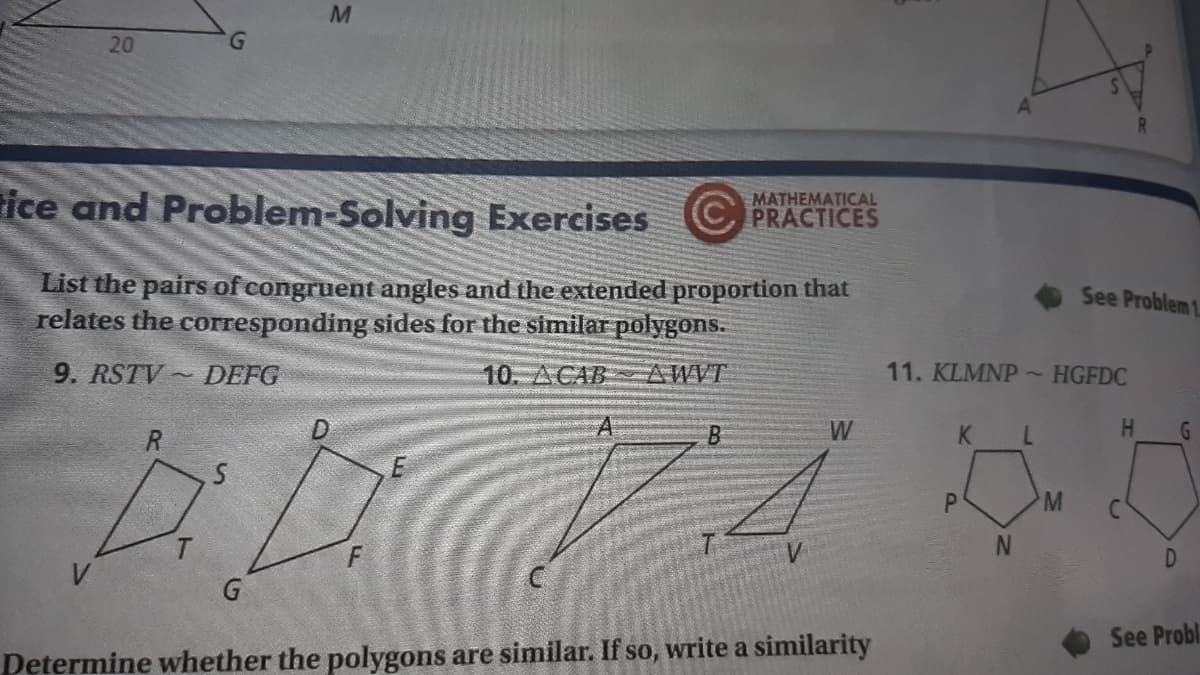 20
G.
ice and Problem-Solving Exercises
MATHEMATICAL
(C, PRACTICES
List the pairs of congruent angles and the extended proportion that
relates the corresponding sides for the similar polygons.
See Problem 1
9. RSTV ~ DEFG
10. ACAB AWVT
11. KLMNP~HGFDC
D
B.
W
K.
H.
P.
D
G
See Probl
Determine whether the polygons are similar. If so, write a similarity

