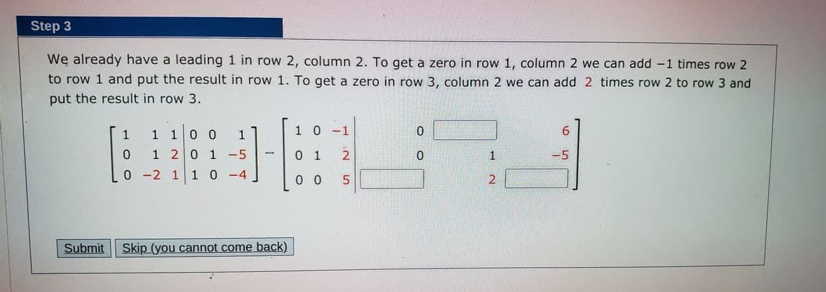 Step 3
We already have a leading 1 in row 2, column 2. To get a zero in row 1, column 2 we can add -1 times row 2
to row 1 and put the result in row 1. To get a zero in row 3, column 2 we can add 2 times row 2 to row 3 and
put the result in row 3.
1
1 10 0
1 0-1
9.
1 20 1 -5
0 1
2
-5
*-2 11 0 -4
0 0
Submit
Skip (you cannot come back)
