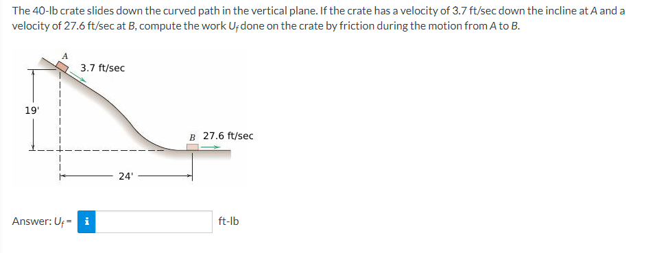 The 40-lb crate slides down the curved path in the vertical plane. If the crate has a velocity of 3.7 ft/sec down the incline at.A and a
velocity of 27.6 ft/sec at B, compute the work U; done on the crate by friction during the motion from A to B.
3.7 ft/sec
19'
B 27.6 ft/sec
24'
Answer: Uf = i
ft-lb
