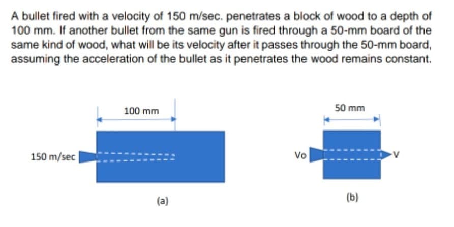 A bullet fired with a velocity of 150 m/sec. penetrates a block of wood to a depth of
100 mm. If another bullet from the same gun is fired through a 50-mm board of the
same kind of wood, what will be its velocity after it passes through the 50-mm board,
assuming the acceleration of the bullet as it penetrates the wood remains constant.
100 mm
50 mm
150 m/sec
vo
(a)
(b)

