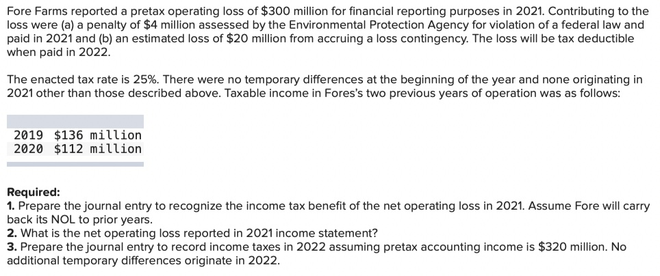 Fore Farms reported a pretax operating loss of $300 million for financial reporting purposes in 2021. Contributing to the
loss were (a) a penalty of $4 million assessed by the Environmental Protection Agency for violation of a federal law and
paid in 2021 and (b) an estimated loss of $20 million from accruing a loss contingency. The loss will be tax deductible
when paid in 2022.
The enacted tax rate is 25%. There were no temporary differences at the beginning of the year and none originating in
2021 other than those described above. Taxable income in Fores's two previous years of operation was as follows:
2019 $136 million
2020 $112 million
Required:
1. Prepare the journal entry to recognize the income tax benefit of the net operating loss in 2021. Assume Fore will carry
back its NOL to prior years.
2. What is the net operating loss reported in 2021 income statement?
3. Prepare the journal entry to record income taxes in 2022 assuming pretax accounting income is $320 million. No
additional temporary differences originate in 2022.

