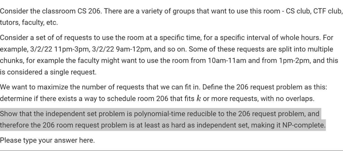 Consider the classroom CS 206. There are a variety of groups that want to use this room - CS club, CTF club,
tutors, faculty, etc.
Consider a set of of requests to use the room at a specific time, for a specific interval of whole hours. For
example, 3/2/22 11pm-3pm, 3/2/22 9am-12pm, and so on. Some of these requests are split into multiple
chunks, for example the faculty might want to use the room from 10am-11am and from 1pm-2pm, and this
is considered a single request.
We want to maximize the number of requests that we can fit in. Define the 206 request problem as this:
determine if there exists a way to schedule room 206 that fits k or more requests, with no overlaps.
Show that the independent set problem is polynomial-time reducible to the 206 request problem, and
therefore the 206 room request problem is at least as hard as independent set, making it NP-complete.
Please type your answer here.
