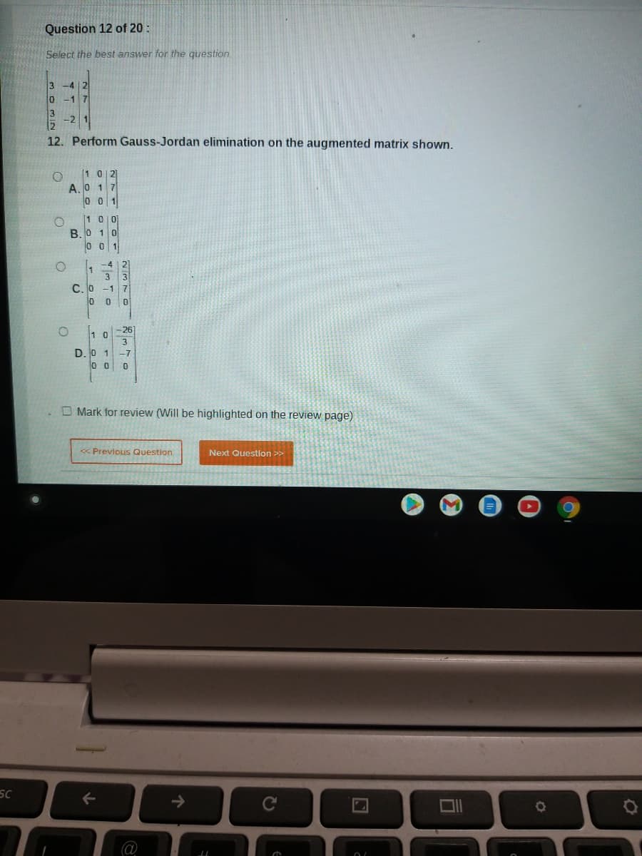 Question 12 of 20 :
Select the best answer for the question
3
lo
-1 7
-2
12. Perform Gauss-Jordan elimination on the augmented matrix shown.
1 0 2
A. 0 1 7
[1 0이
B. 0 1 0
o 0 1
L -4 | 2)
w/
C.O -1 7
0 0 0
-26]
3
D. 0 1-7
O Mark for review (Will be highlighted on the review page)
« Previous Question
Next Question >>
SC
->
CU
