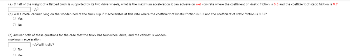 (a) If half of the weight of a flatbed truck is supported by its two drive wheels, what is the maximum acceleration it can achieve on wet concrete where the coefficient of kinetic friction is 0.5 and the coefficient of static friction is 0.7.
m/s?
(b) Will a metal cabinet lying on the wooden bed of the truck slip if it accelerates at this rate where the coefficient of kinetic friction is 0.3 and the coefficient of static friction is 0.55?
O Yes
O No
(c) Answer both of these questions for the case that the truck has four-wheel drive, and the cabinet is wooden.
maximum acceleration
m/s2Will it slip?
No
Yes
