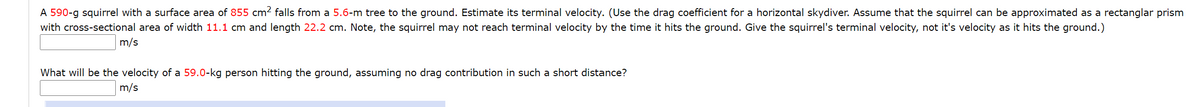 A 590-g squirrel with a surface area of 855 cm? falls from a 5.6-m tree to the ground. Estimate its terminal velocity. (Use the drag coefficient for a horizontal skydiver. Assume that the squirrel can be approximated as a rectanglar prism
with cross-sectional area of width 11.1 cm and length 22.2 cm. Note, the squirrel may not reach terminal velocity by the time it hits the ground. Give the squirrel's terminal velocity, not it's velocity as it hits the ground.)
m/s
What will be the velocity of a 59.0-kg person hitting the ground, assuming no drag contribution in such a short distance?
m/s
