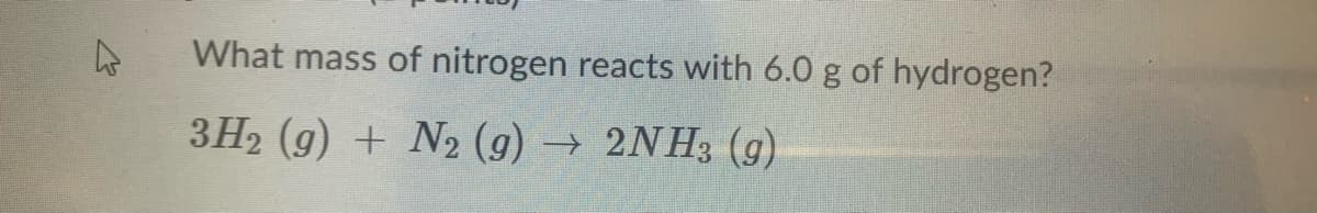 What mass of nitrogen reacts with 6.0 g of hydrogen?
3H2 (g) + N2 (g) →
2NH3 (g)
