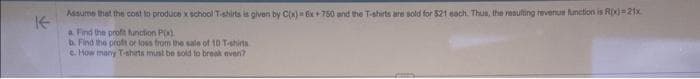 Assume that the cost to produce x school T-shirts is given by C(x) 6x+750 and the T-shirts are sold for 521 each. Thus, the resulting revenue function is R(x)=21x
a Find the profit function P(x)
b. Find the profit or loss from the sale of 10 T-shirts
e. How many T-shirts must be sold to break even?