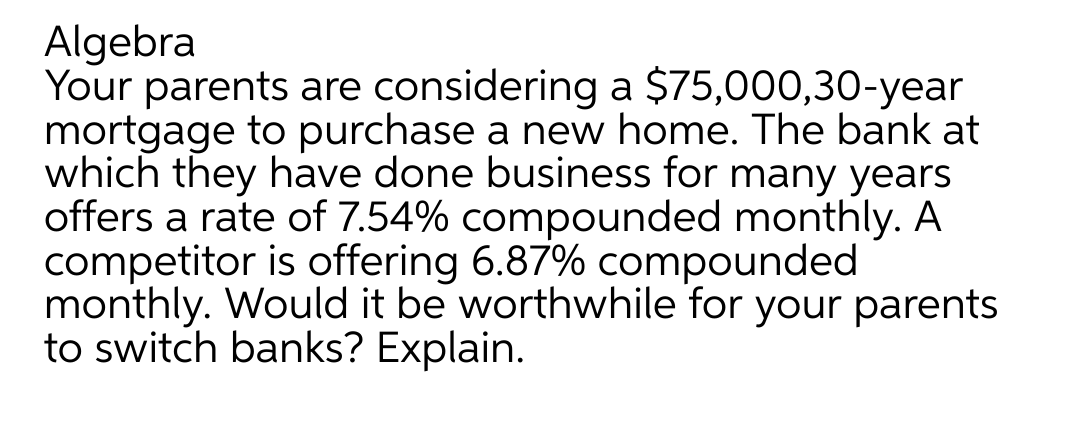 Algebra
Your parents are considering a $75,000,30-year
mortgage to purchase a new home. The bank at
which they have done business for many years
offers a rate of 7.54% compounded monthly. A
competitor is offering 6.87% compounded
monthly. Would it be worthwhile for your parents
to switch banks? Explain.