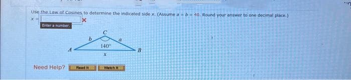 Use the Law.of.Cosines, to determine the indicated side x. (Assume a = b = 40. Round your answer to one decimal place.)
Enter a number.
Need Help?
b
Read it
140°
X
Watch
a
B