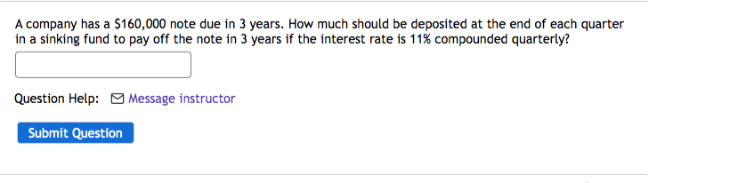 A company has a $160,000 note due in 3 years. How much should be deposited at the end of each quarter
in a sinking fund to pay off the note in 3 years if the interest rate is 11% compounded quarterly?
Question Help: Message instructor
Submit Question