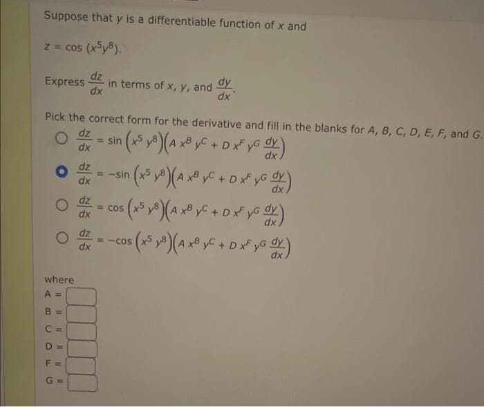 Suppose that y is a differentiable function of x and
z = cos (x5y8).
Express in terms of x, y, and dy
dx
Pick the correct form for the derivative and fill in the blanks for A, B, C, D, E, F, and G.
0
(x5 y 8) (A xByC + D xF yG S
dy
O
dz
dx
od
dz
dx
where
A =
11 11
dz
0 = COS
dx
CD
11
dz
dx
F =
G =
=
dz
dx
= -sin
(x5 y8) (A xB yC + D xf yG dx)
s (x5 y8) (A xB yC + D x³ yG dx)
=-COS
5 ( x5 y8) (A x8 yC + D xf yG dx)
dy