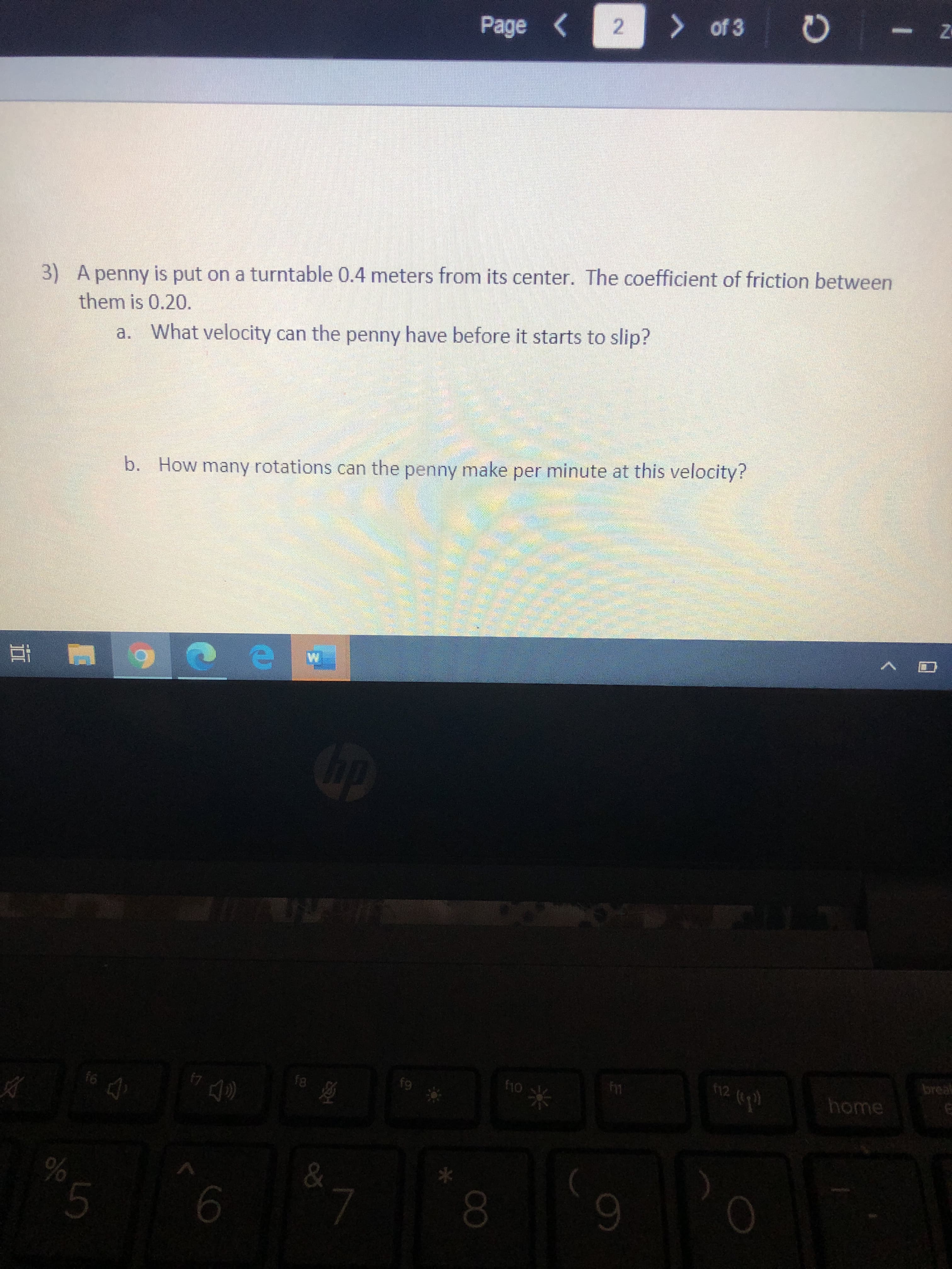3) A penny is put on a turntable 0.4 meters from its center. The coefficient of friction between
them is 0.20.
a. What velocity can the penny have before it starts to slip?
b. How many rotations can the penny make per minute at this velocity?
